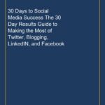 30 Days to Social Media Success The 30 Day Results Guide to Making the Most of Twitter, Blogging, LinkedIN, and Facebook